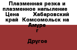 Плазменная резка и плазменное напыление › Цена ­ 9 - Хабаровский край, Комсомольск-на-Амуре г. Другое » Продам   